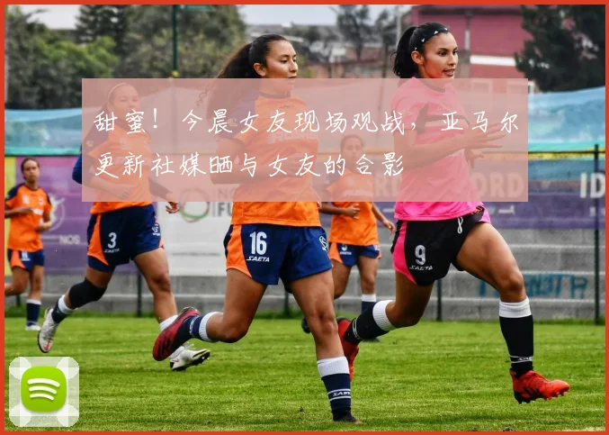 甜蜜！今晨女友现场观战，亚马尔更新社媒晒与女友的合影