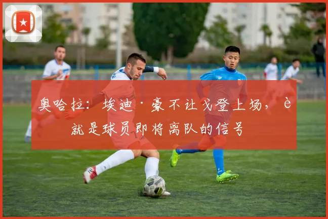 奥哈拉：埃迪·豪不让戈登上场，这就是球员即将离队的信号