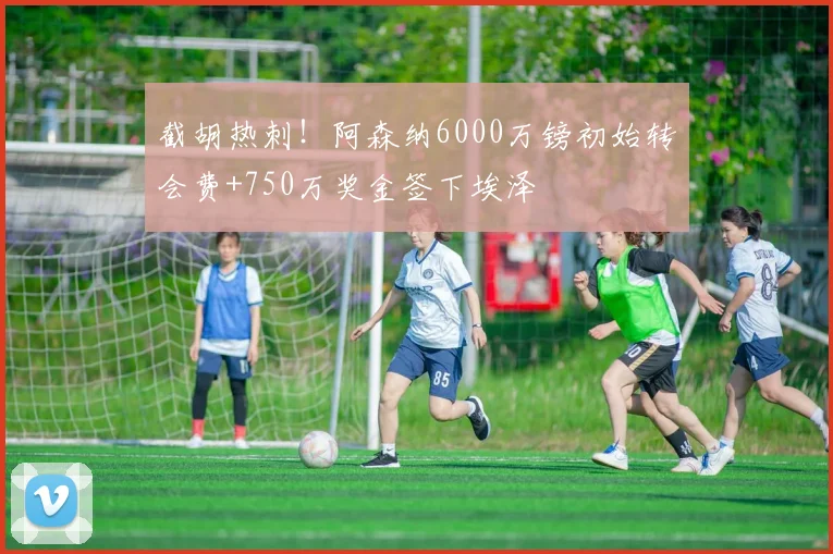截胡热刺！阿森纳6000万镑初始转会费+750万奖金签下埃泽